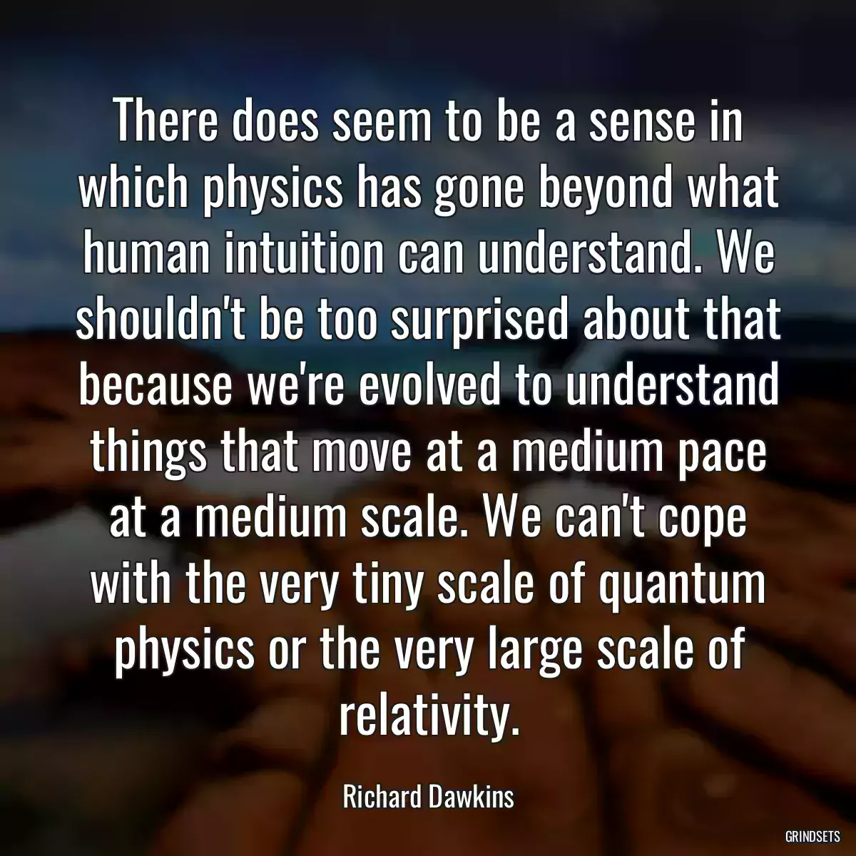 There does seem to be a sense in which physics has gone beyond what human intuition can understand. We shouldn\'t be too surprised about that because we\'re evolved to understand things that move at a medium pace at a medium scale. We can\'t cope with the very tiny scale of quantum physics or the very large scale of relativity.