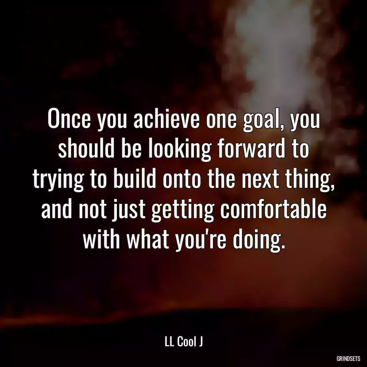 Once you achieve one goal, you should be looking forward to trying to build onto the next thing, and not just getting comfortable with what you\'re doing.