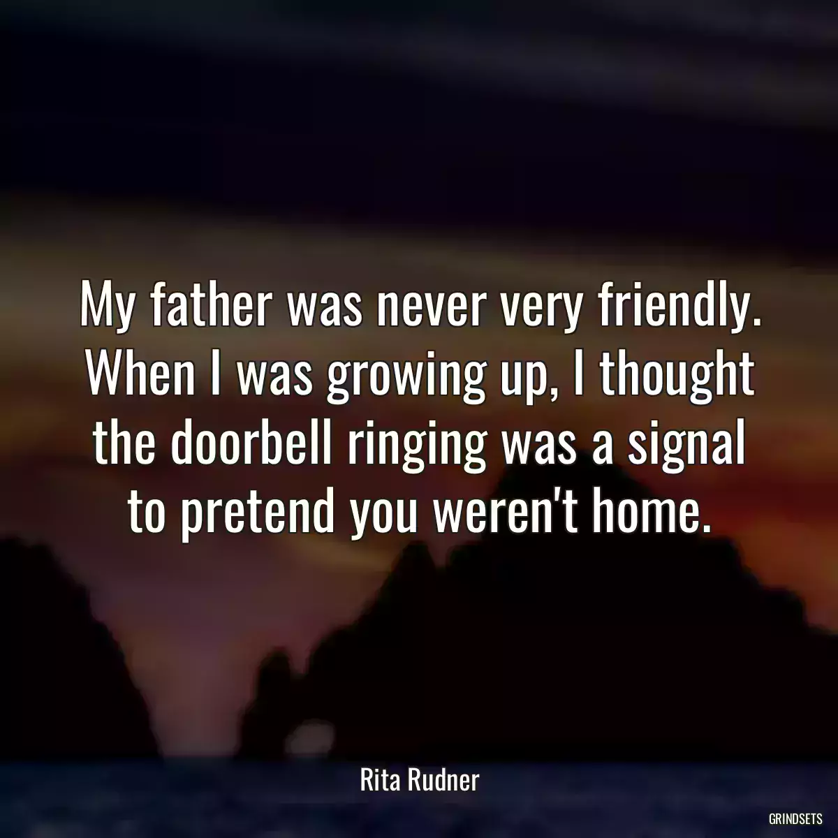 My father was never very friendly. When I was growing up, I thought the doorbell ringing was a signal to pretend you weren\'t home.