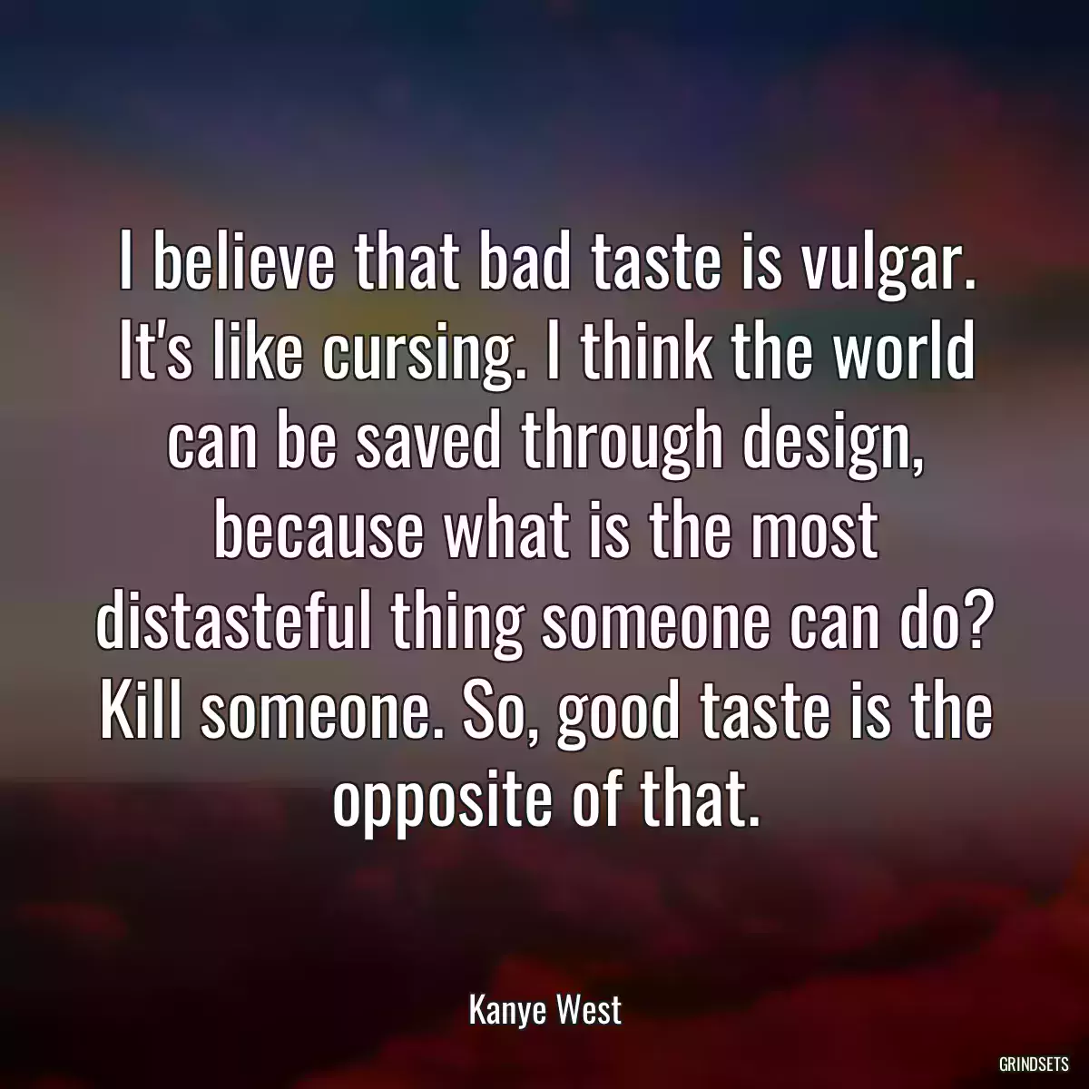 I believe that bad taste is vulgar. It\'s like cursing. I think the world can be saved through design, because what is the most distasteful thing someone can do? Kill someone. So, good taste is the opposite of that.