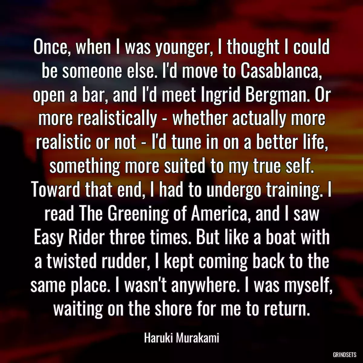 Once, when I was younger, I thought I could be someone else. I\'d move to Casablanca, open a bar, and I\'d meet Ingrid Bergman. Or more realistically - whether actually more realistic or not - I\'d tune in on a better life, something more suited to my true self. Toward that end, I had to undergo training. I read The Greening of America, and I saw Easy Rider three times. But like a boat with a twisted rudder, I kept coming back to the same place. I wasn\'t anywhere. I was myself, waiting on the shore for me to return.