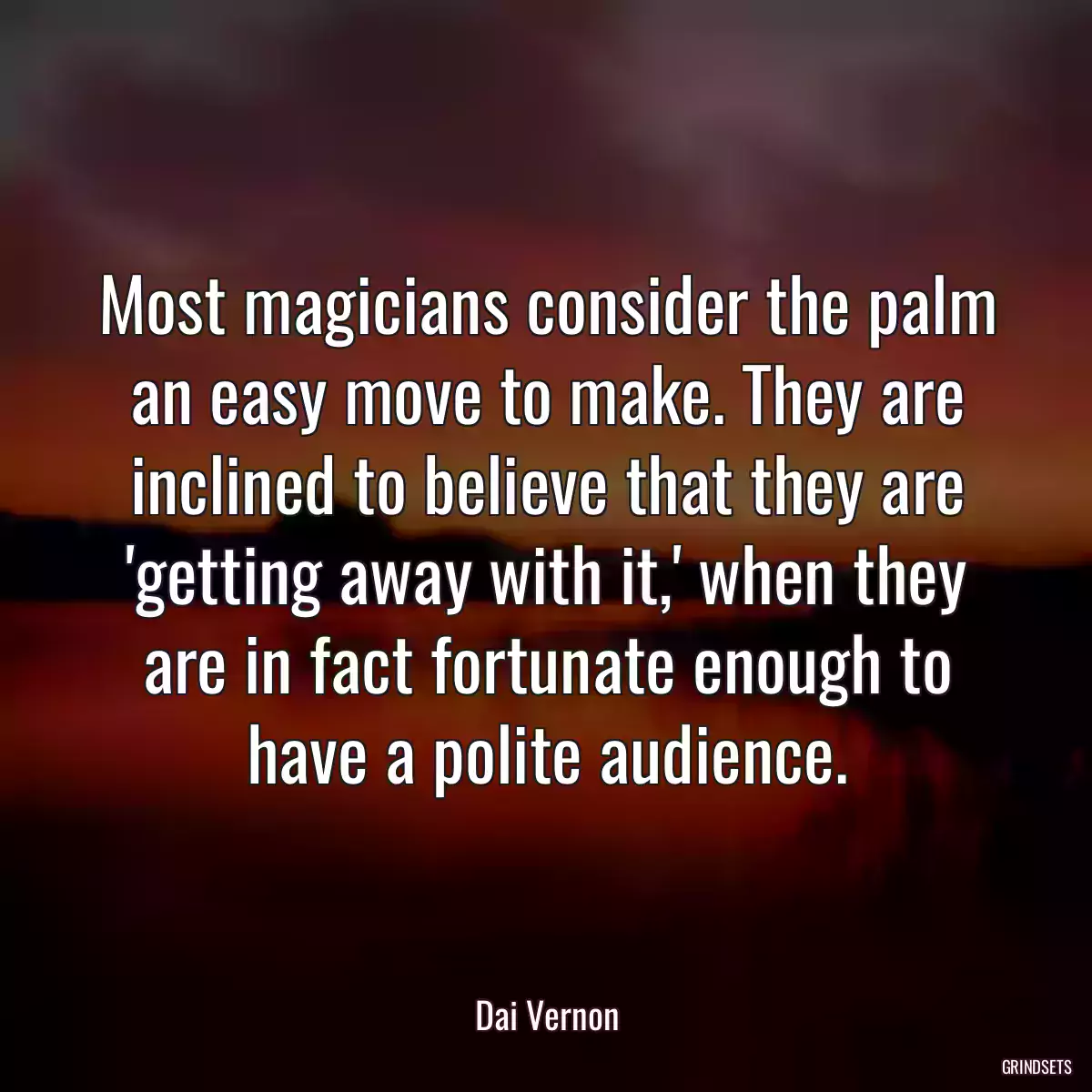 Most magicians consider the palm an easy move to make. They are inclined to believe that they are \'getting away with it,\' when they are in fact fortunate enough to have a polite audience.