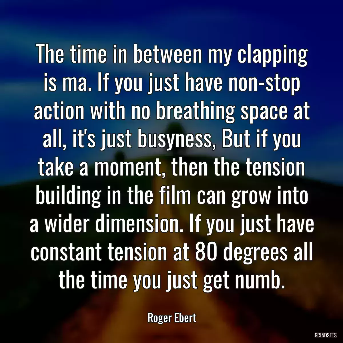 The time in between my clapping is ma. If you just have non-stop action with no breathing space at all, it\'s just busyness, But if you take a moment, then the tension building in the film can grow into a wider dimension. If you just have constant tension at 80 degrees all the time you just get numb.