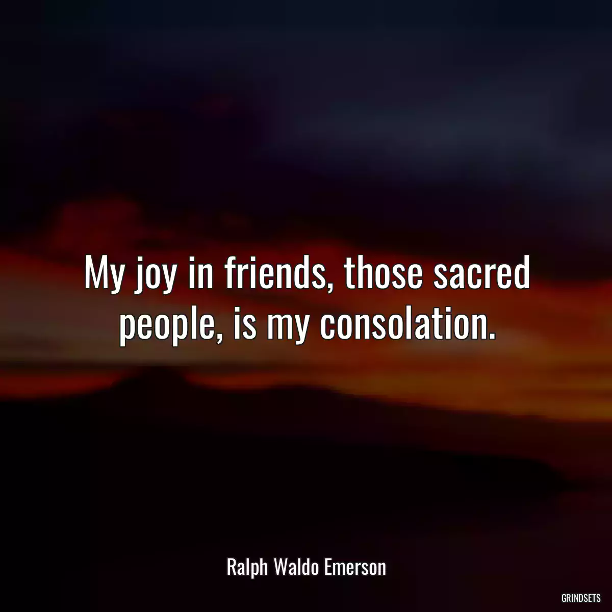 My joy in friends, those sacred people, is my consolation.