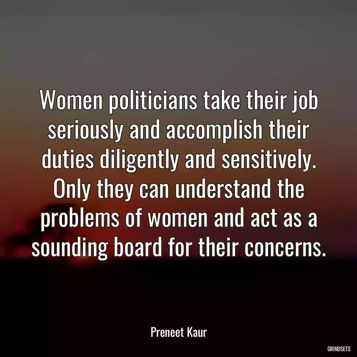 Women politicians take their job seriously and accomplish their duties diligently and sensitively. Only they can understand the problems of women and act as a sounding board for their concerns.