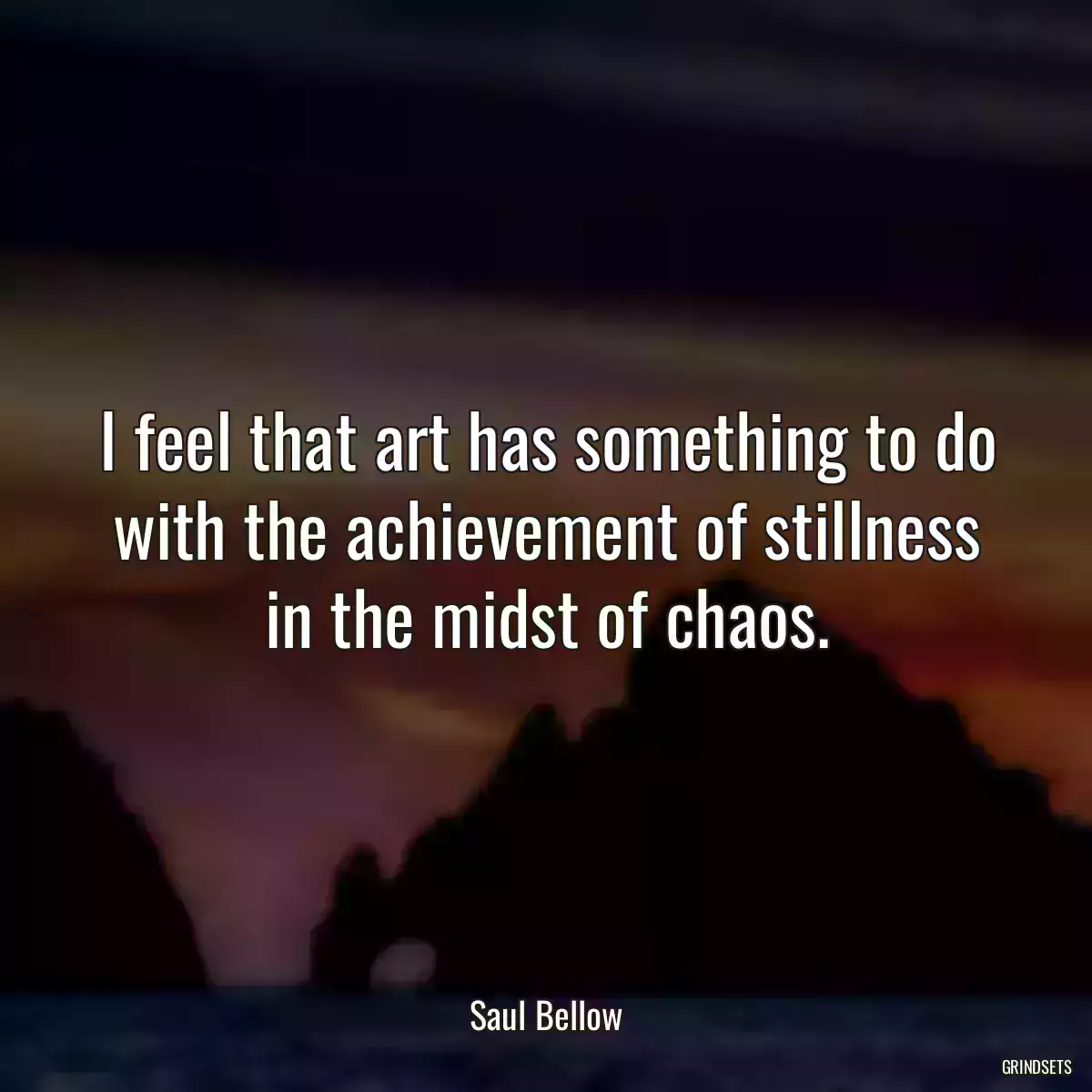 I feel that art has something to do with the achievement of stillness in the midst of chaos.