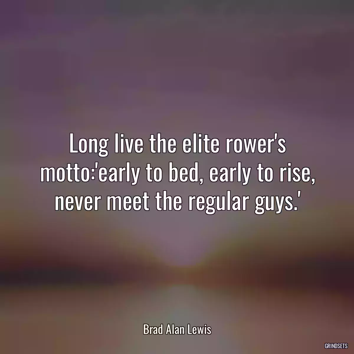 Long live the elite rower\'s motto:\'early to bed, early to rise, never meet the regular guys.\'