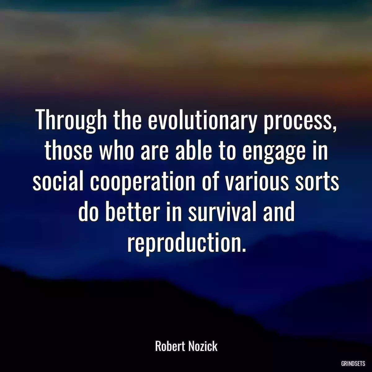 Through the evolutionary process, those who are able to engage in social cooperation of various sorts do better in survival and reproduction.