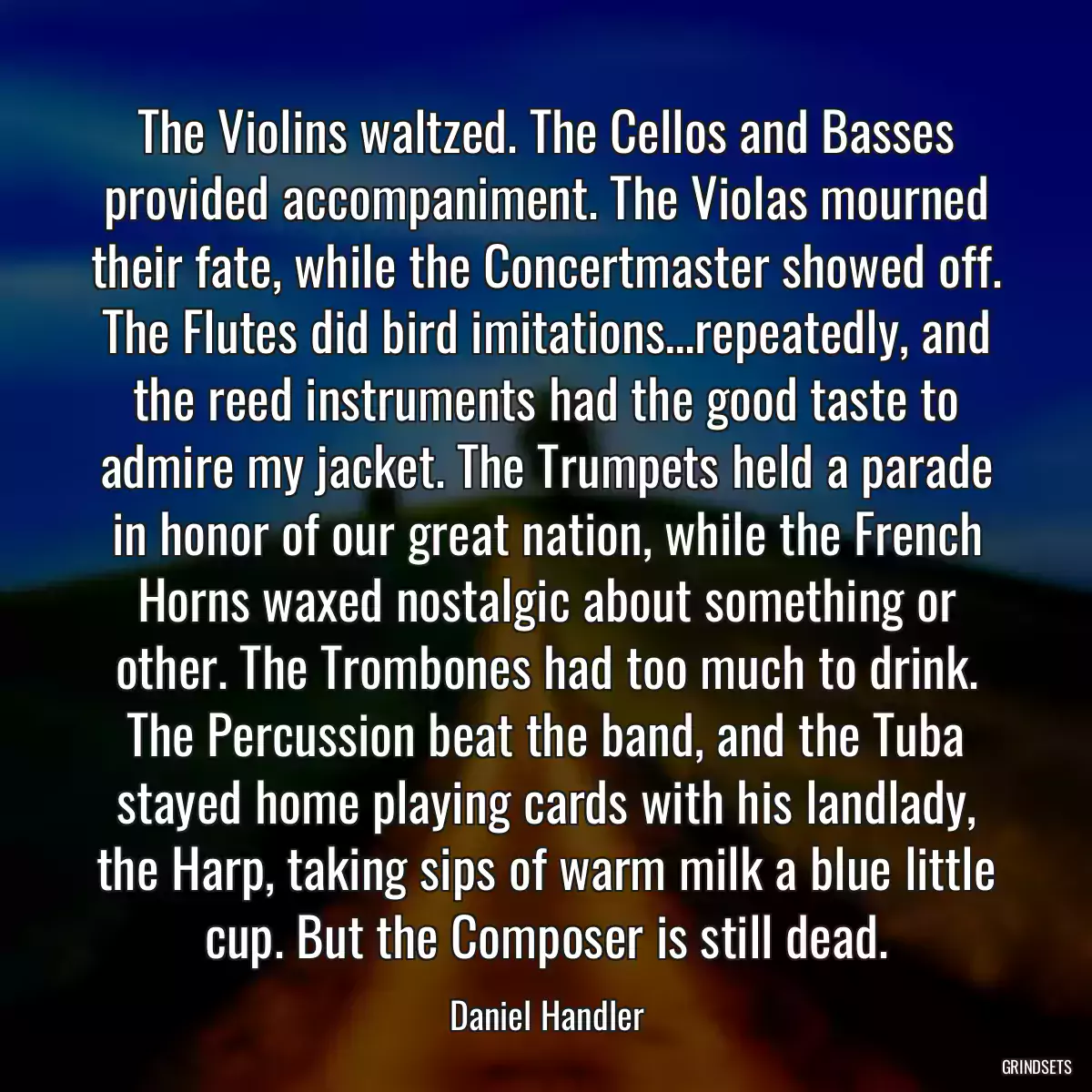 The Violins waltzed. The Cellos and Basses provided accompaniment. The Violas mourned their fate, while the Concertmaster showed off. The Flutes did bird imitations…repeatedly, and the reed instruments had the good taste to admire my jacket. The Trumpets held a parade in honor of our great nation, while the French Horns waxed nostalgic about something or other. The Trombones had too much to drink. The Percussion beat the band, and the Tuba stayed home playing cards with his landlady, the Harp, taking sips of warm milk a blue little cup. But the Composer is still dead.