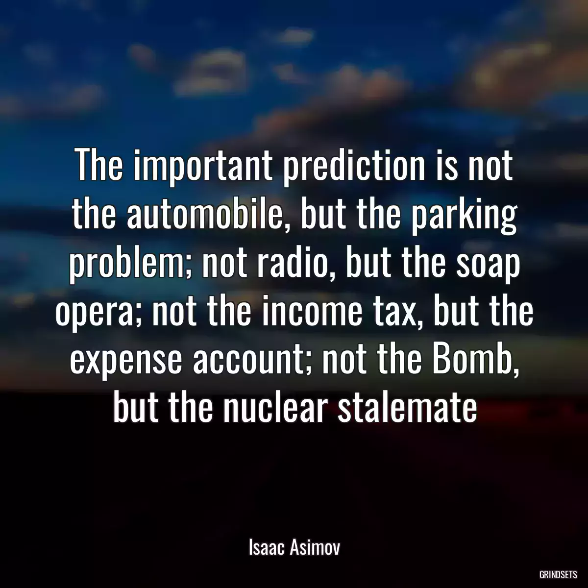 The important prediction is not the automobile, but the parking problem; not radio, but the soap opera; not the income tax, but the expense account; not the Bomb, but the nuclear stalemate