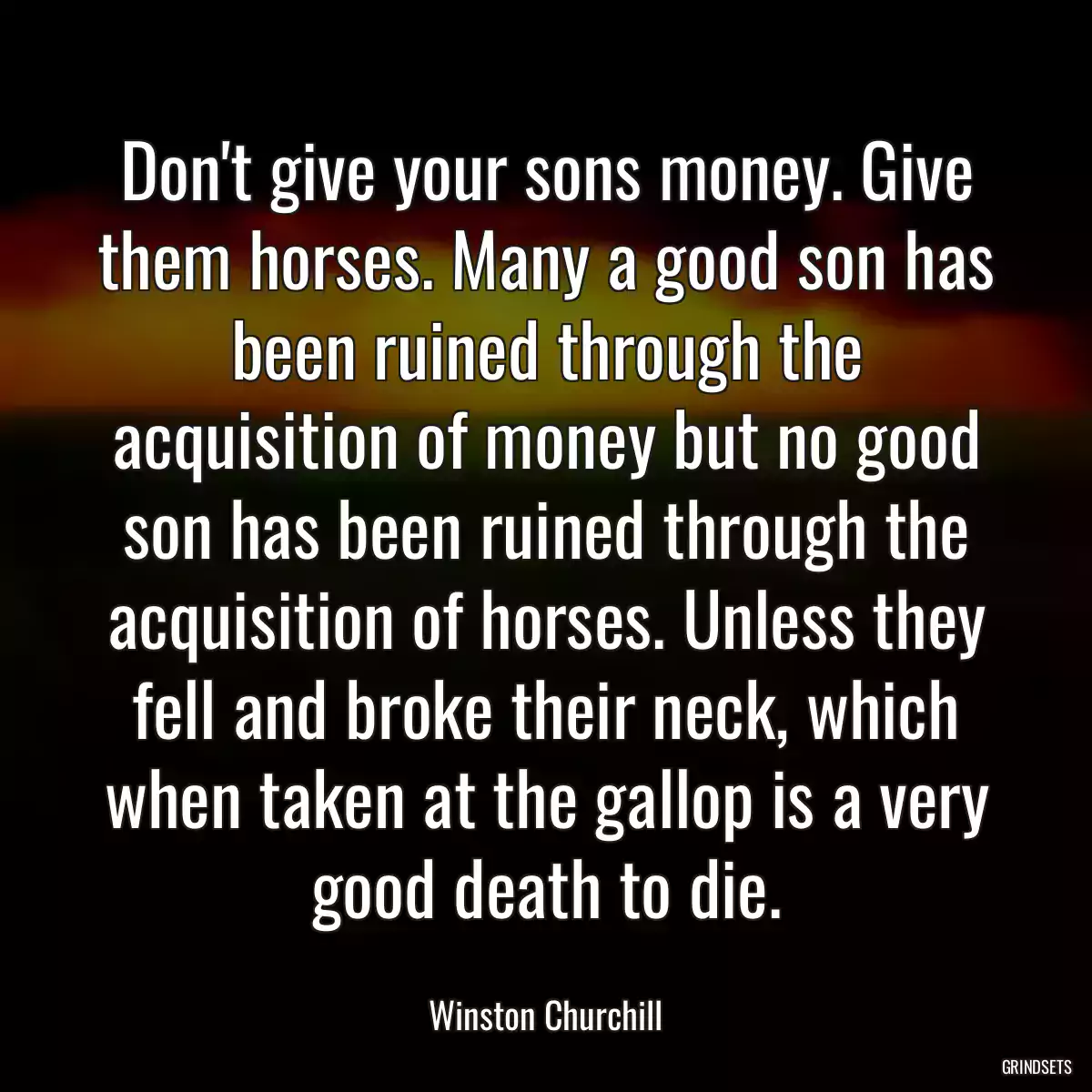 Don\'t give your sons money. Give them horses. Many a good son has been ruined through the acquisition of money but no good son has been ruined through the acquisition of horses. Unless they fell and broke their neck, which when taken at the gallop is a very good death to die.