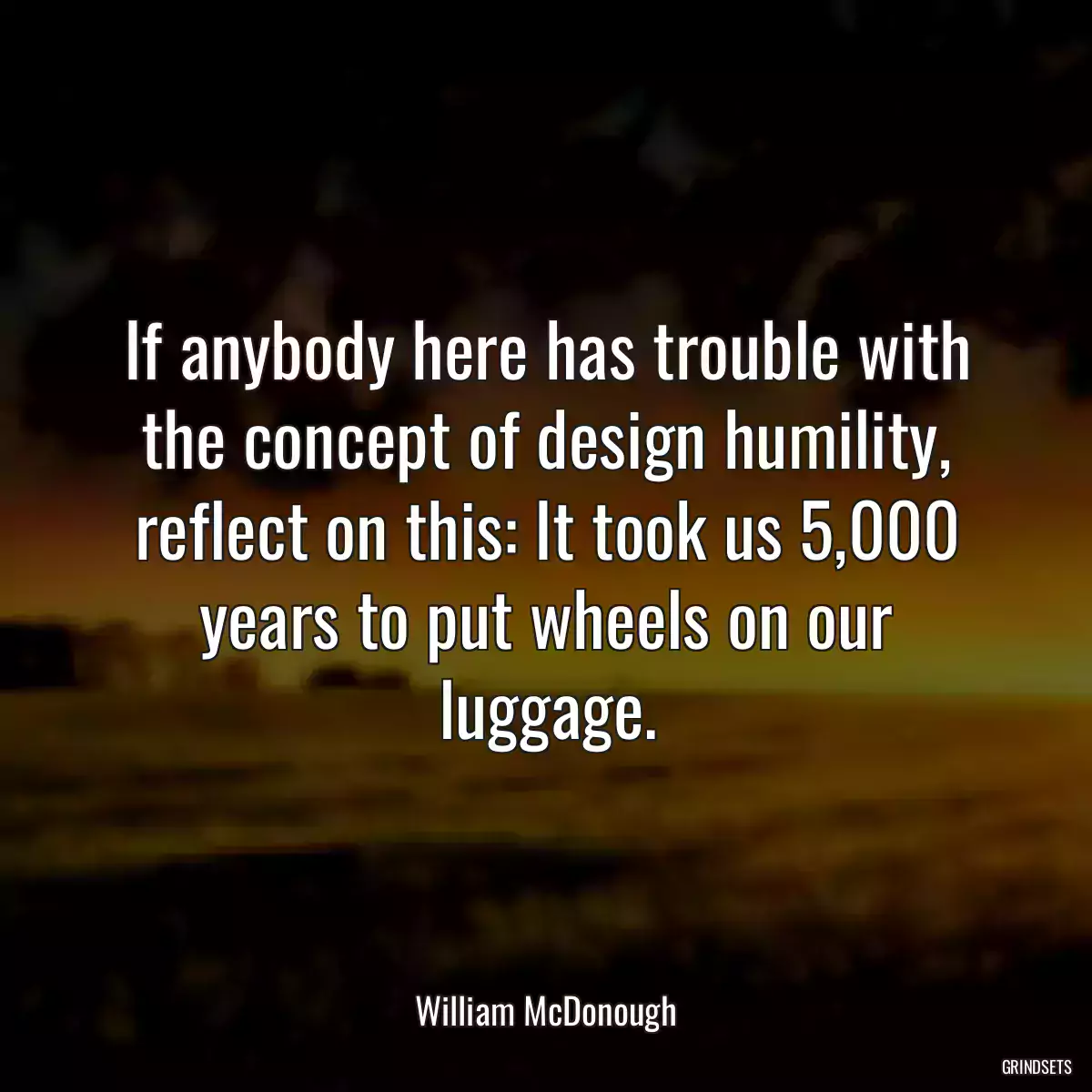 If anybody here has trouble with the concept of design humility, reflect on this: It took us 5,000 years to put wheels on our luggage.