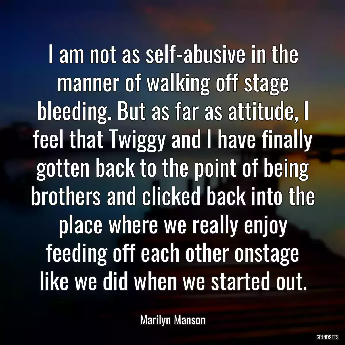 I am not as self-abusive in the manner of walking off stage bleeding. But as far as attitude, I feel that Twiggy and I have finally gotten back to the point of being brothers and clicked back into the place where we really enjoy feeding off each other onstage like we did when we started out.