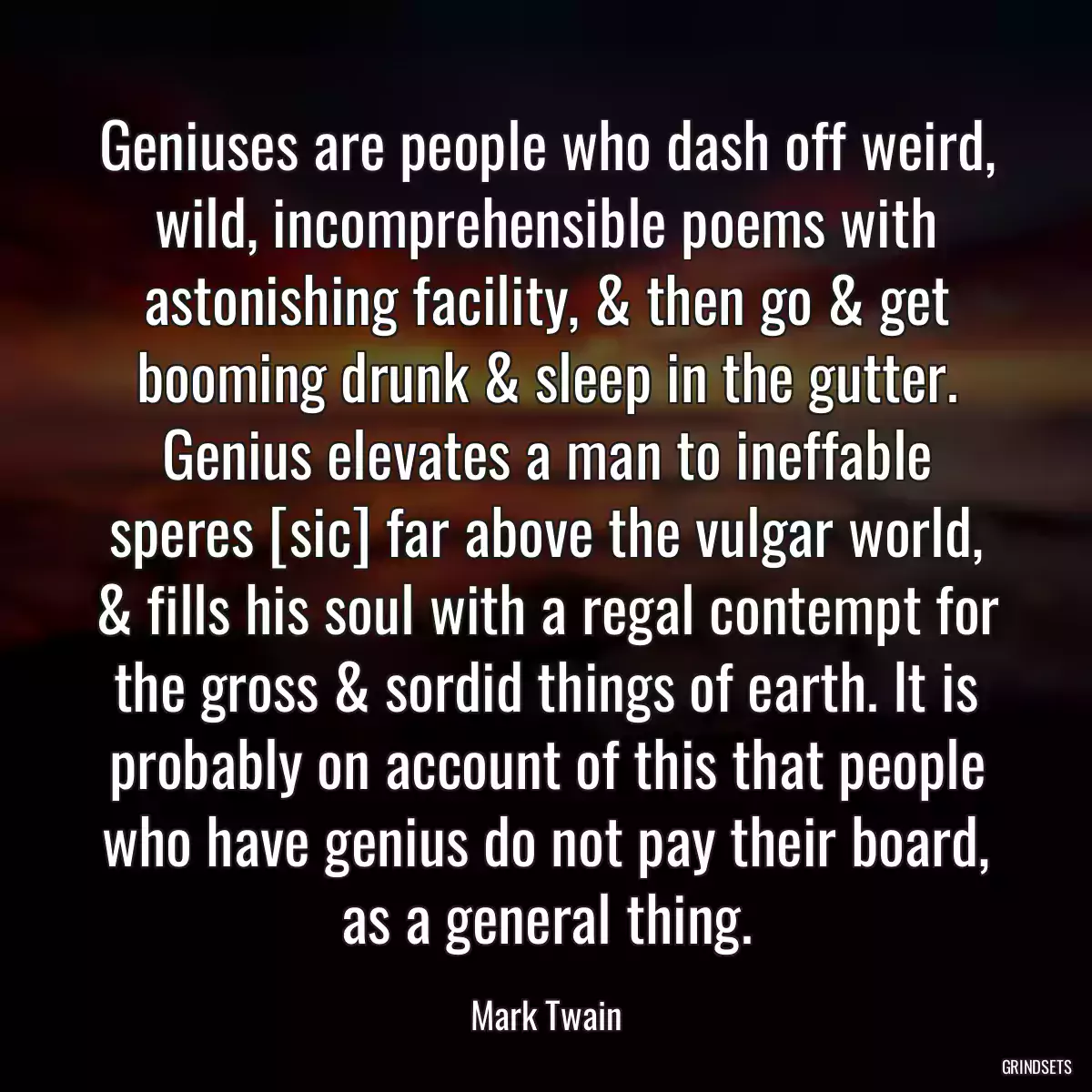 Geniuses are people who dash off weird, wild, incomprehensible poems with astonishing facility, & then go & get booming drunk & sleep in the gutter. Genius elevates a man to ineffable speres [sic] far above the vulgar world, & fills his soul with a regal contempt for the gross & sordid things of earth. It is probably on account of this that people who have genius do not pay their board, as a general thing.