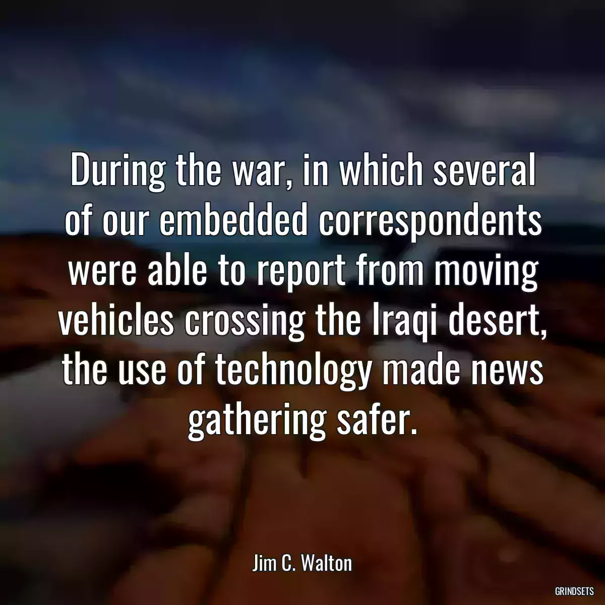 During the war, in which several of our embedded correspondents were able to report from moving vehicles crossing the Iraqi desert, the use of technology made news gathering safer.