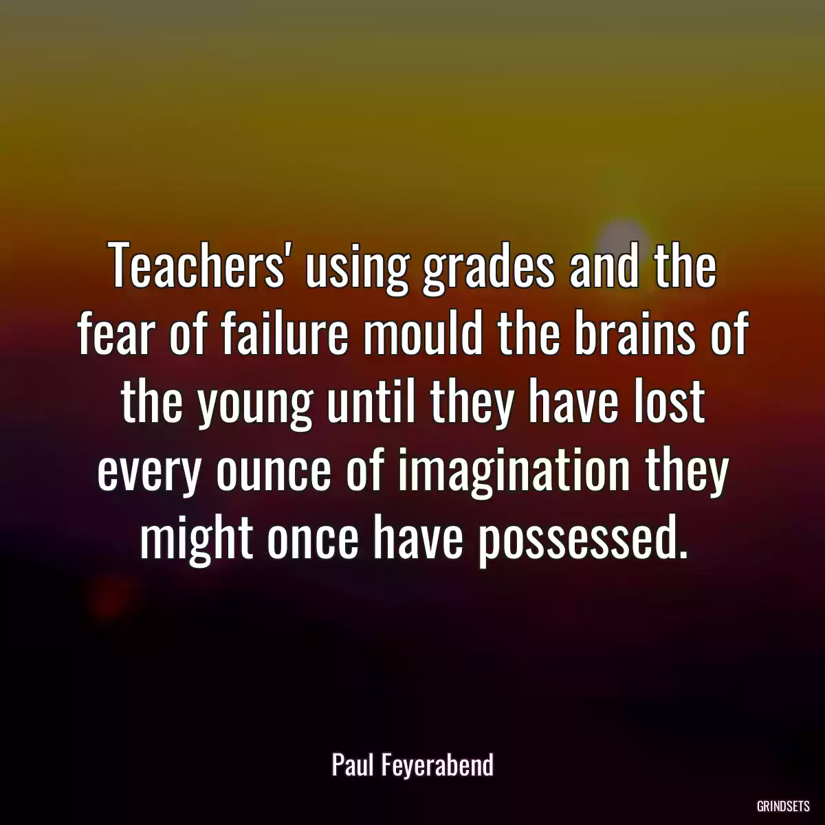 Teachers\' using grades and the fear of failure mould the brains of the young until they have lost every ounce of imagination they might once have possessed.