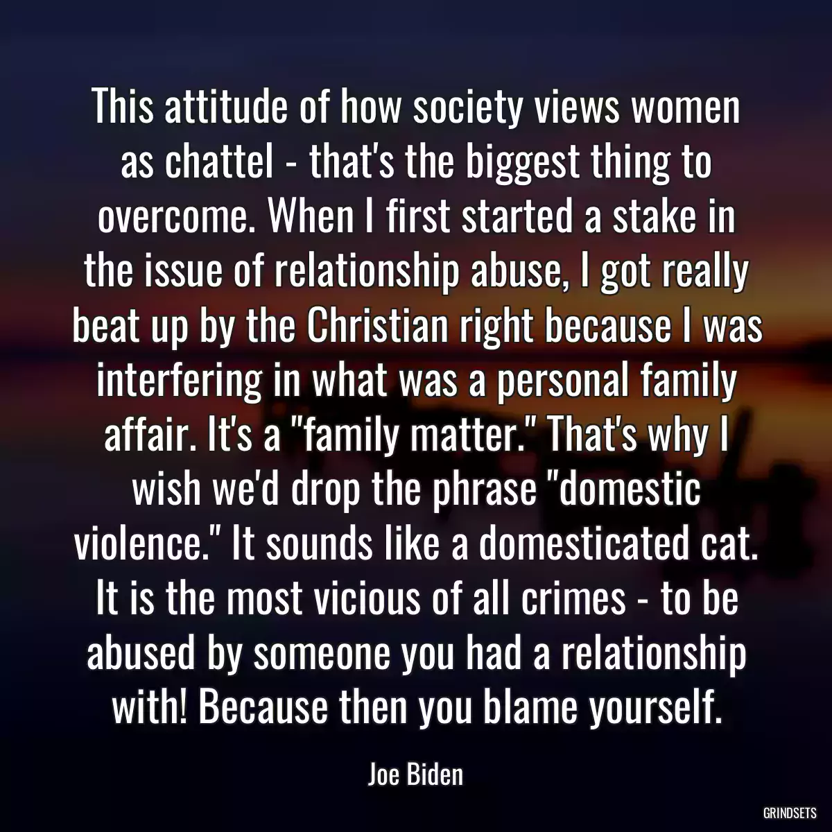 This attitude of how society views women as chattel - that\'s the biggest thing to overcome. When I first started a stake in the issue of relationship abuse, I got really beat up by the Christian right because I was interfering in what was a personal family affair. It\'s a \