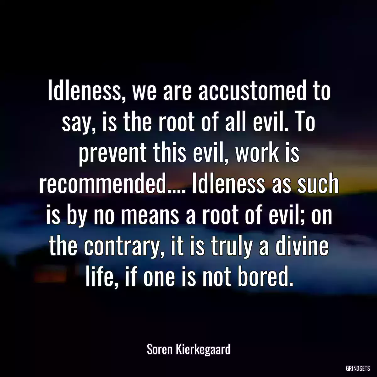 Idleness, we are accustomed to say, is the root of all evil. To prevent this evil, work is recommended.... Idleness as such is by no means a root of evil; on the contrary, it is truly a divine life, if one is not bored.