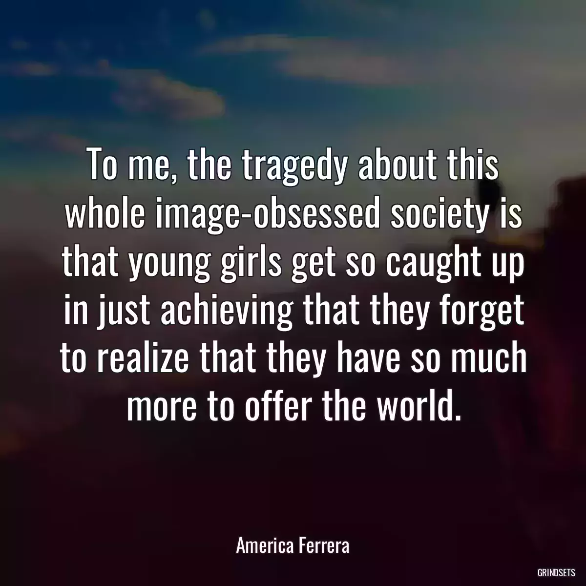 To me, the tragedy about this whole image-obsessed society is that young girls get so caught up in just achieving that they forget to realize that they have so much more to offer the world.