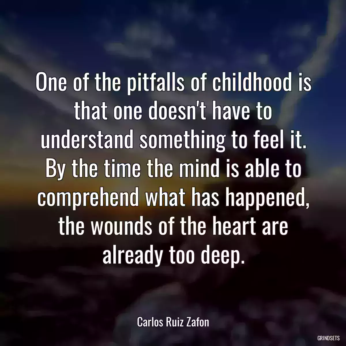 One of the pitfalls of childhood is that one doesn\'t have to understand something to feel it. By the time the mind is able to comprehend what has happened, the wounds of the heart are already too deep.