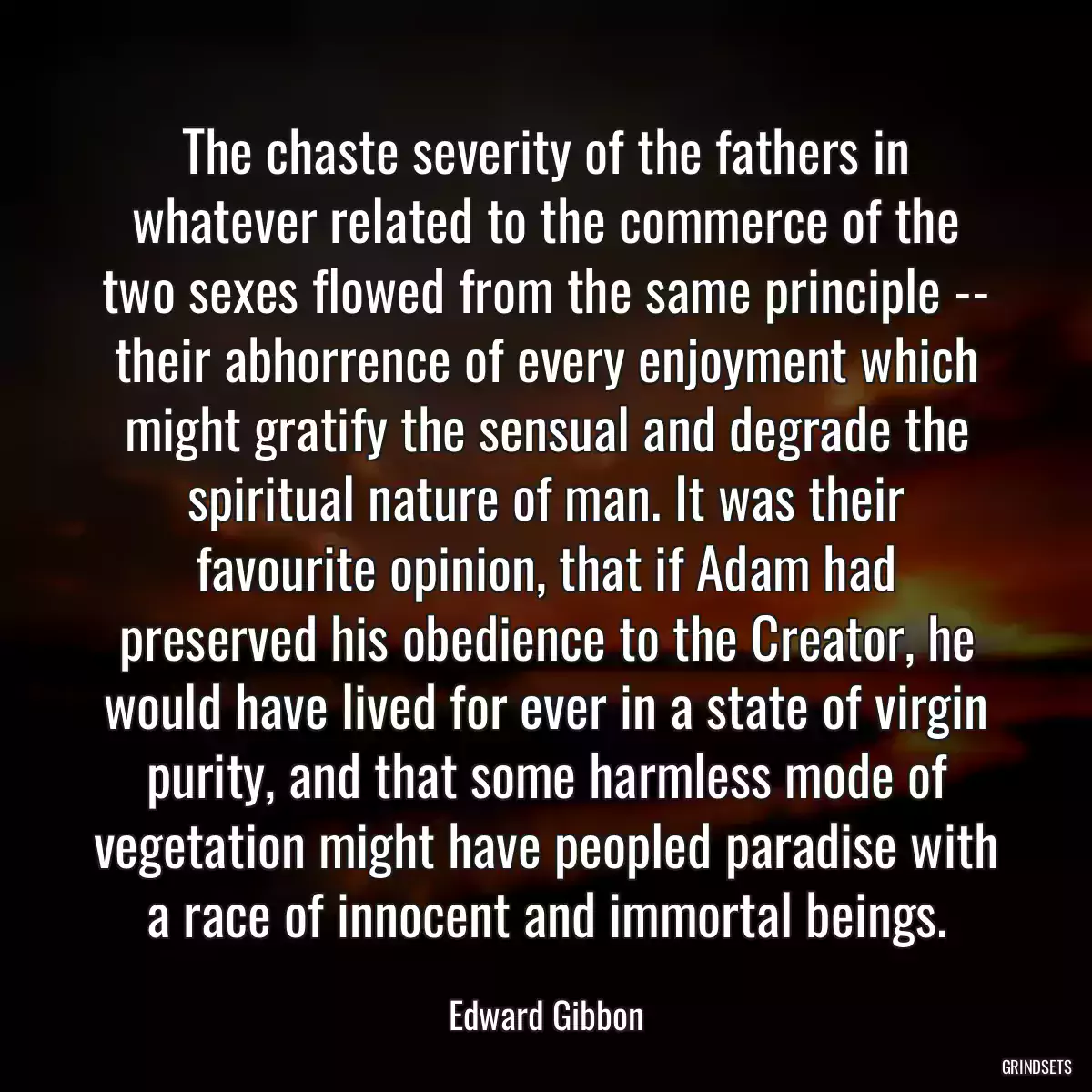 The chaste severity of the fathers in whatever related to the commerce of the two sexes flowed from the same principle -- their abhorrence of every enjoyment which might gratify the sensual and degrade the spiritual nature of man. It was their favourite opinion, that if Adam had preserved his obedience to the Creator, he would have lived for ever in a state of virgin purity, and that some harmless mode of vegetation might have peopled paradise with a race of innocent and immortal beings.