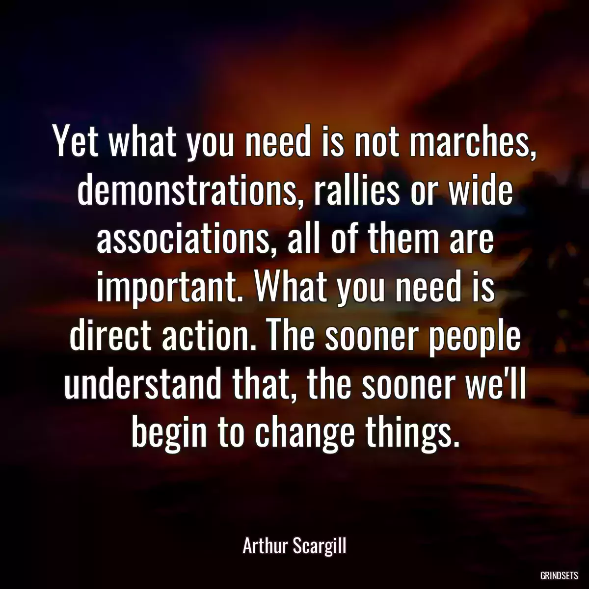 Yet what you need is not marches, demonstrations, rallies or wide associations, all of them are important. What you need is direct action. The sooner people understand that, the sooner we\'ll begin to change things.