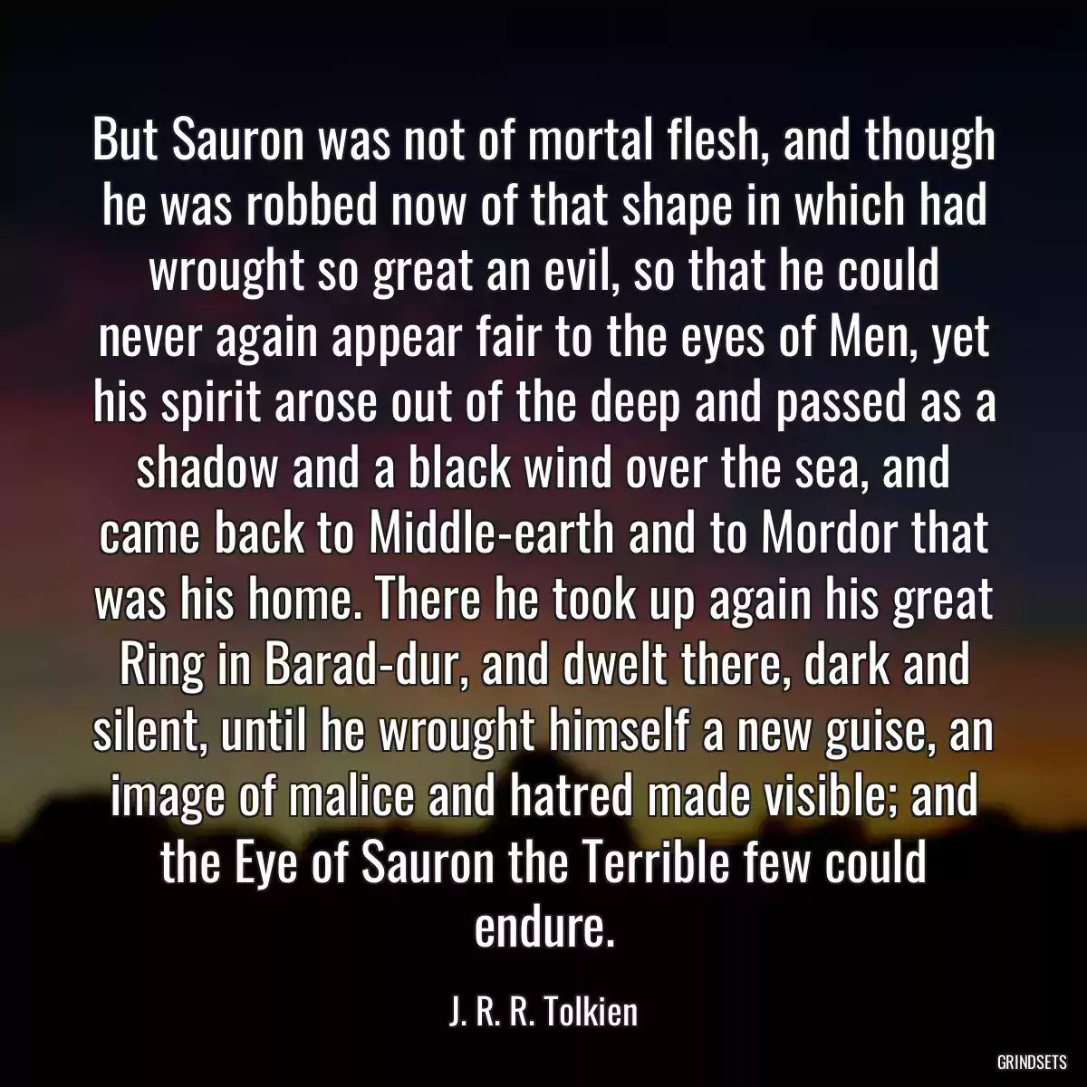 But Sauron was not of mortal flesh, and though he was robbed now of that shape in which had wrought so great an evil, so that he could never again appear fair to the eyes of Men, yet his spirit arose out of the deep and passed as a shadow and a black wind over the sea, and came back to Middle-earth and to Mordor that was his home. There he took up again his great Ring in Barad-dur, and dwelt there, dark and silent, until he wrought himself a new guise, an image of malice and hatred made visible; and the Eye of Sauron the Terrible few could endure.