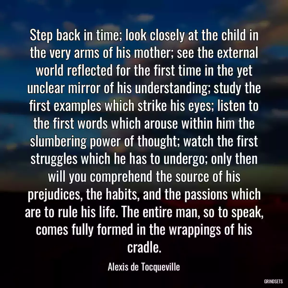 Step back in time; look closely at the child in the very arms of his mother; see the external world reflected for the first time in the yet unclear mirror of his understanding; study the first examples which strike his eyes; listen to the first words which arouse within him the slumbering power of thought; watch the first struggles which he has to undergo; only then will you comprehend the source of his prejudices, the habits, and the passions which are to rule his life. The entire man, so to speak, comes fully formed in the wrappings of his cradle.