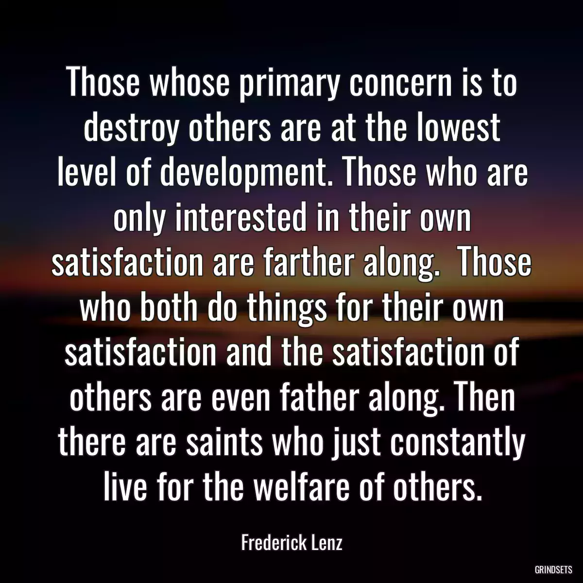 Those whose primary concern is to destroy others are at the lowest level of development. Those who are only interested in their own satisfaction are farther along.  Those who both do things for their own satisfaction and the satisfaction of others are even father along. Then there are saints who just constantly live for the welfare of others.