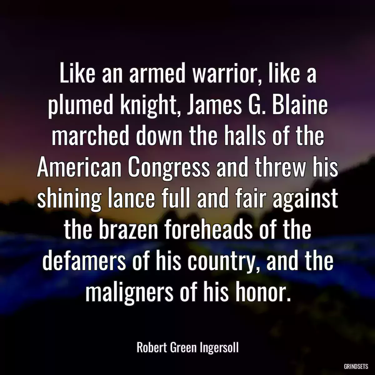 Like an armed warrior, like a plumed knight, James G. Blaine marched down the halls of the American Congress and threw his shining lance full and fair against the brazen foreheads of the defamers of his country, and the maligners of his honor.