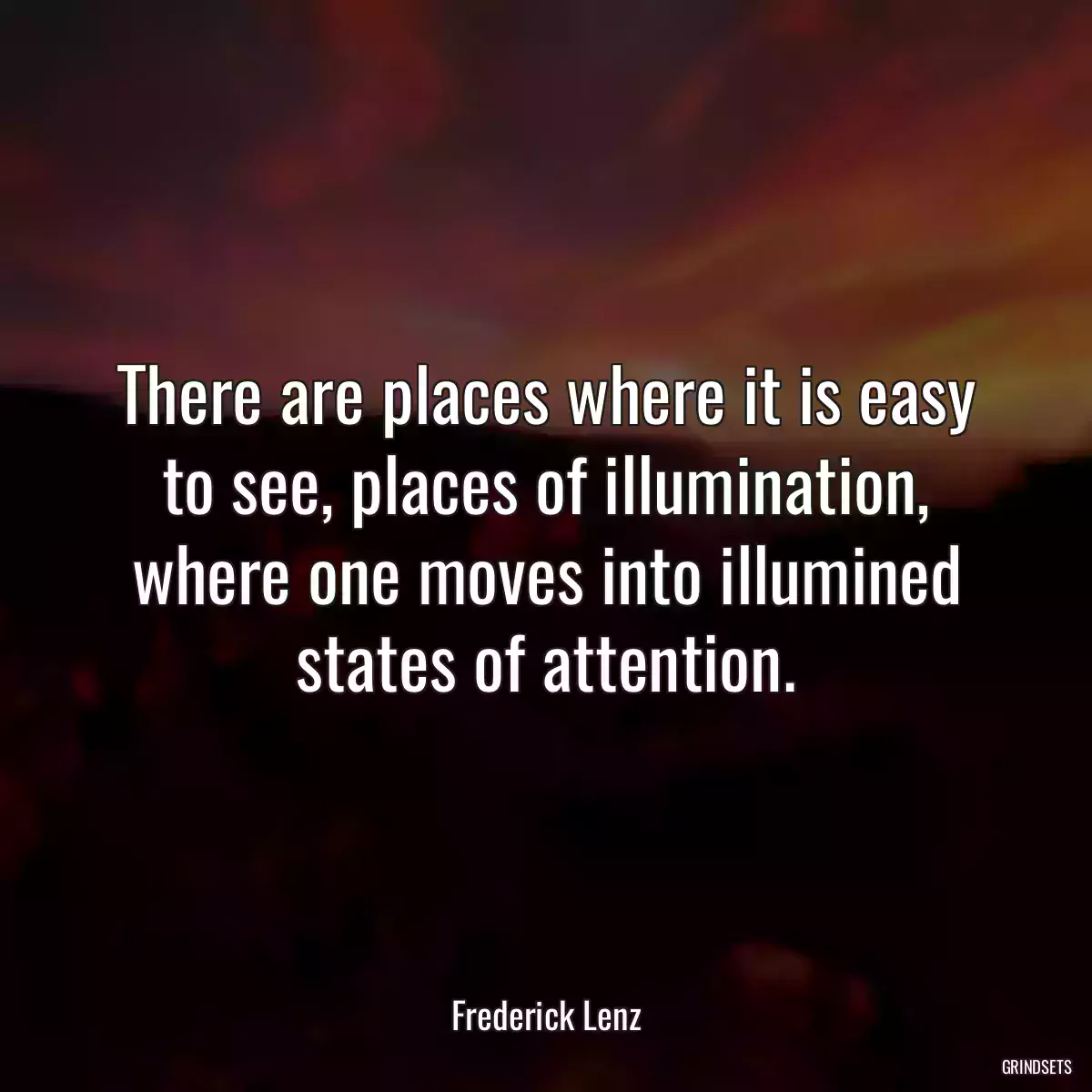 There are places where it is easy to see, places of illumination, where one moves into illumined states of attention.