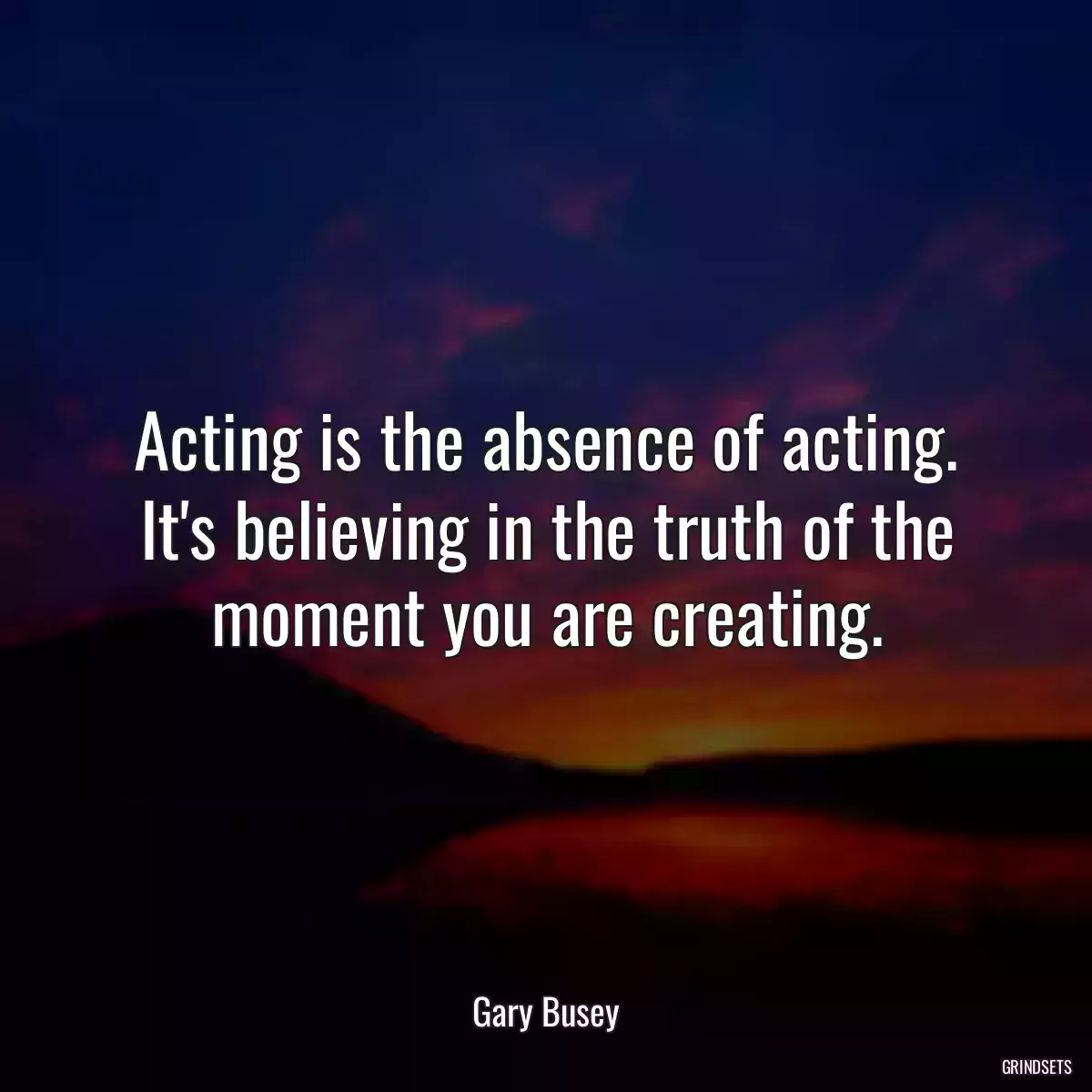 Acting is the absence of acting. It\'s believing in the truth of the moment you are creating.