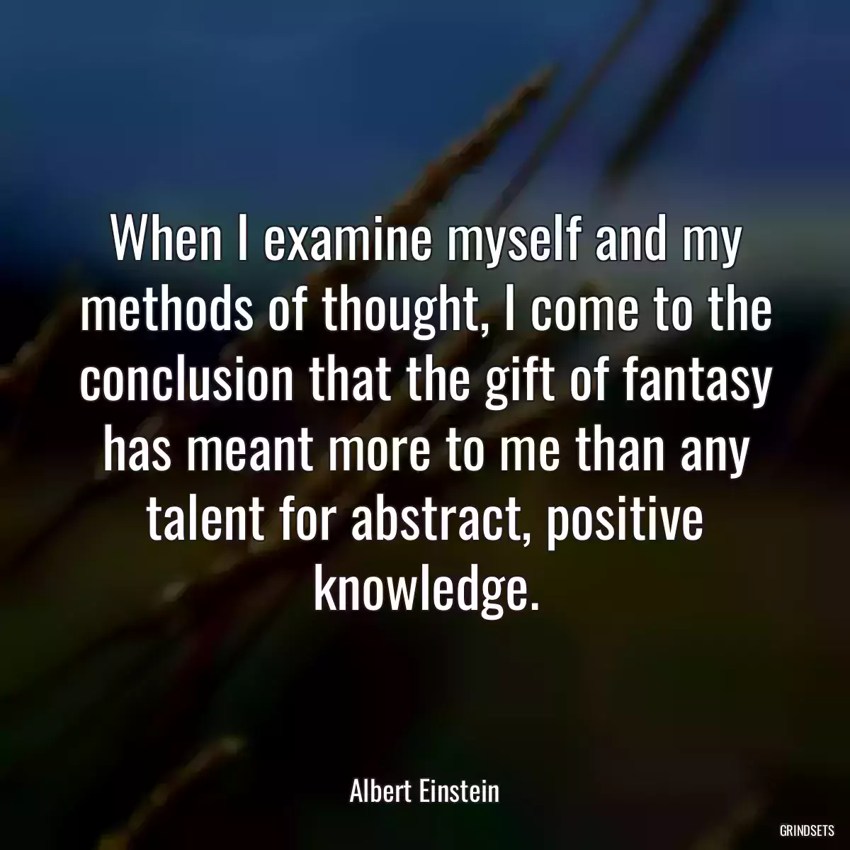 When I examine myself and my methods of thought, I come to the conclusion that the gift of fantasy has meant more to me than any talent for abstract, positive knowledge.