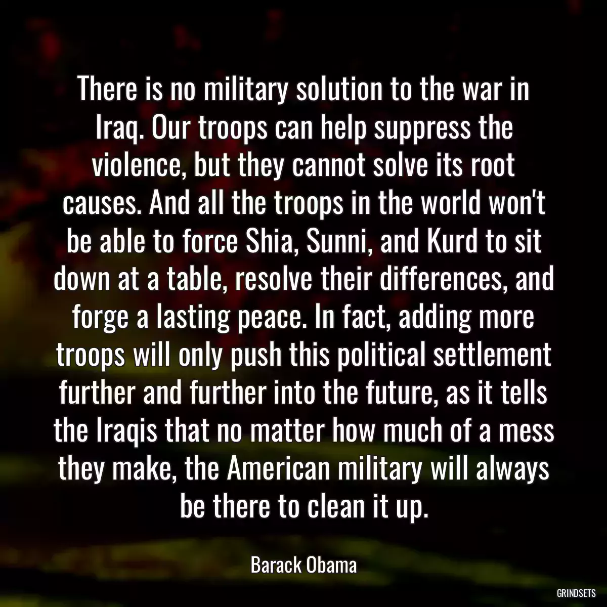 There is no military solution to the war in Iraq. Our troops can help suppress the violence, but they cannot solve its root causes. And all the troops in the world won\'t be able to force Shia, Sunni, and Kurd to sit down at a table, resolve their differences, and forge a lasting peace. In fact, adding more troops will only push this political settlement further and further into the future, as it tells the Iraqis that no matter how much of a mess they make, the American military will always be there to clean it up.