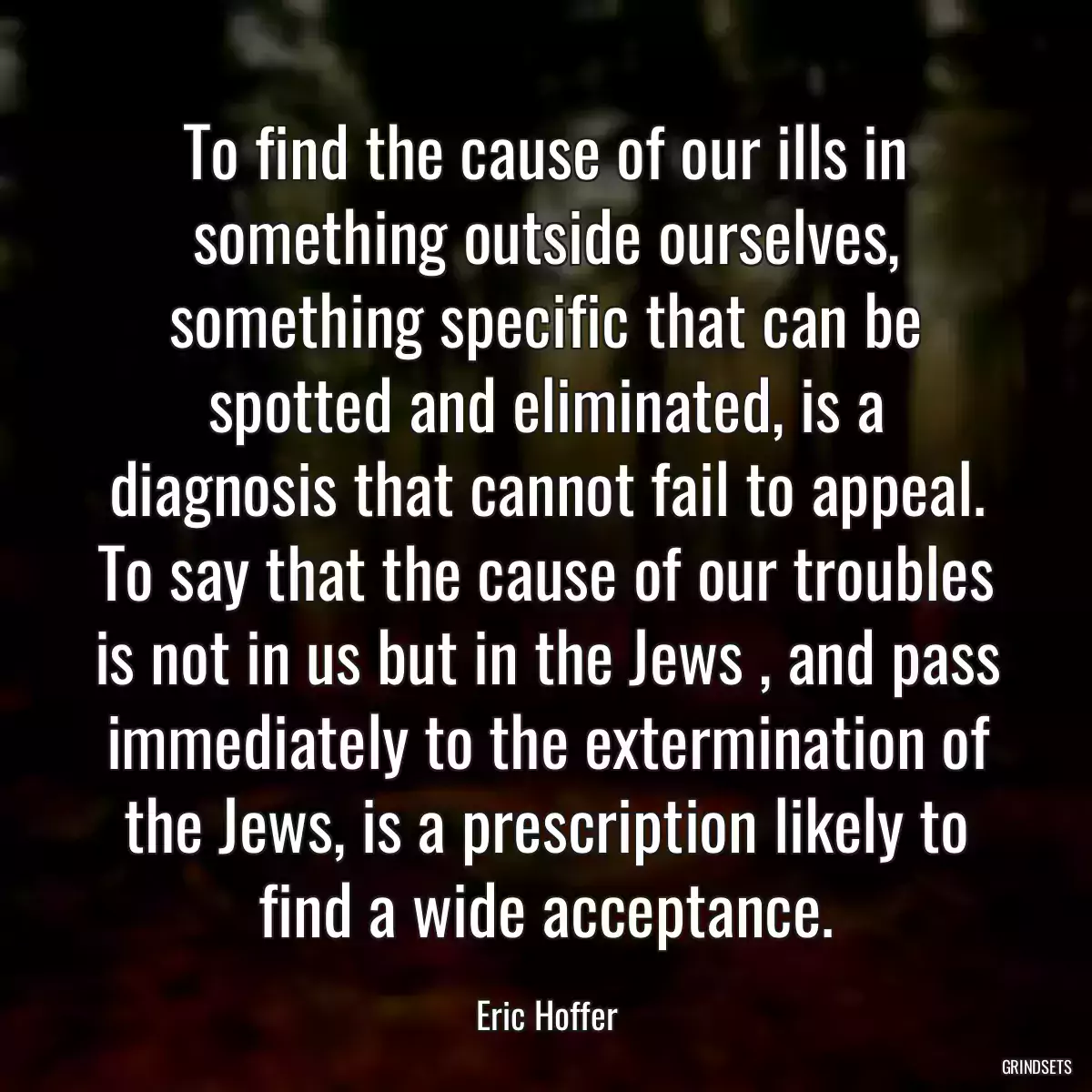 To find the cause of our ills in something outside ourselves, something specific that can be spotted and eliminated, is a diagnosis that cannot fail to appeal. To say that the cause of our troubles is not in us but in the Jews , and pass immediately to the extermination of the Jews, is a prescription likely to find a wide acceptance.