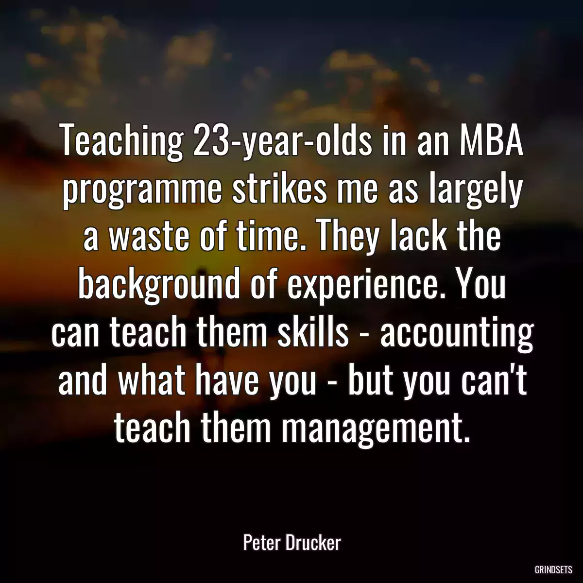 Teaching 23-year-olds in an MBA programme strikes me as largely a waste of time. They lack the background of experience. You can teach them skills - accounting and what have you - but you can\'t teach them management.