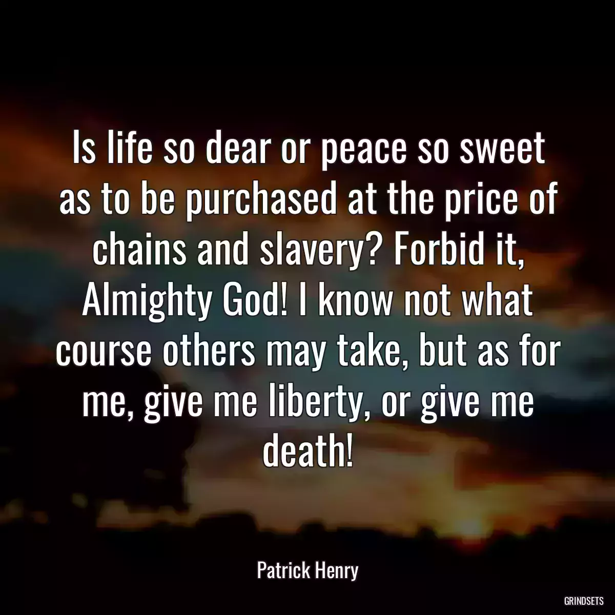 Is life so dear or peace so sweet as to be purchased at the price of chains and slavery? Forbid it, Almighty God! I know not what course others may take, but as for me, give me liberty, or give me death!