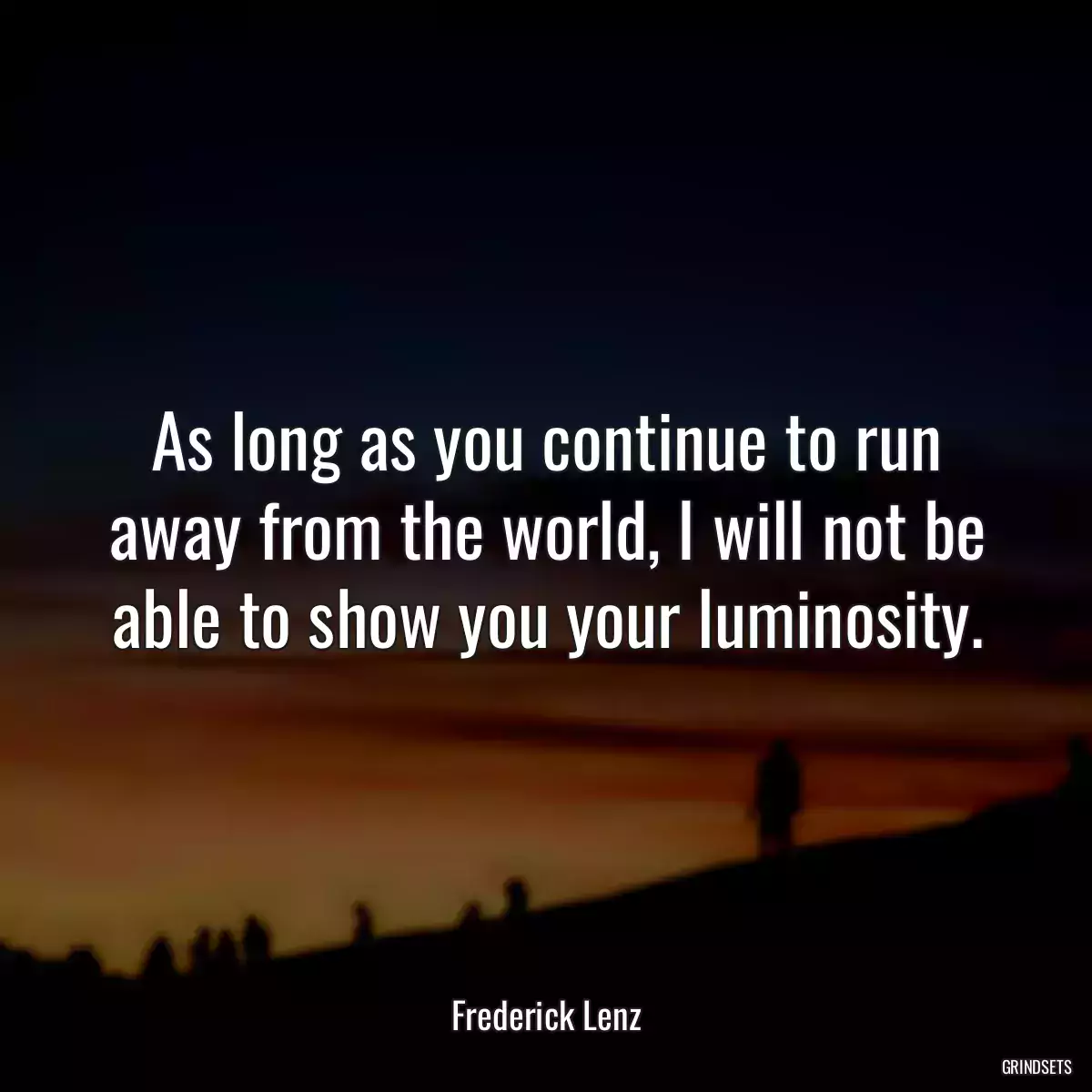 As long as you continue to run away from the world, I will not be able to show you your luminosity.