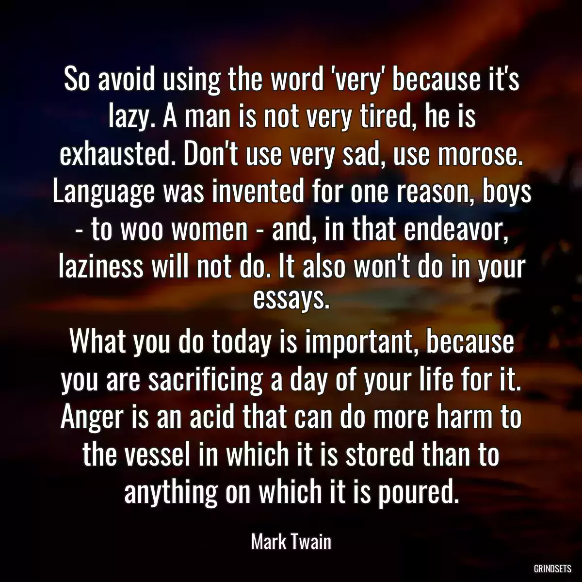 So avoid using the word \'very\' because it\'s lazy. A man is not very tired, he is exhausted. Don\'t use very sad, use morose. Language was invented for one reason, boys - to woo women - and, in that endeavor, laziness will not do. It also won\'t do in your essays.
What you do today is important, because you are sacrificing a day of your life for it.
Anger is an acid that can do more harm to the vessel in which it is stored than to anything on which it is poured.