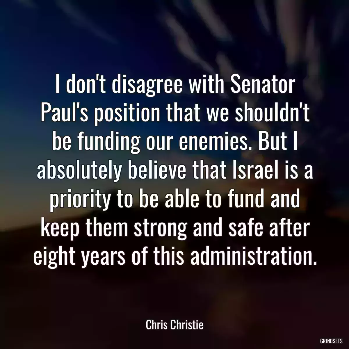 I don\'t disagree with Senator Paul\'s position that we shouldn\'t be funding our enemies. But I absolutely believe that Israel is a priority to be able to fund and keep them strong and safe after eight years of this administration.