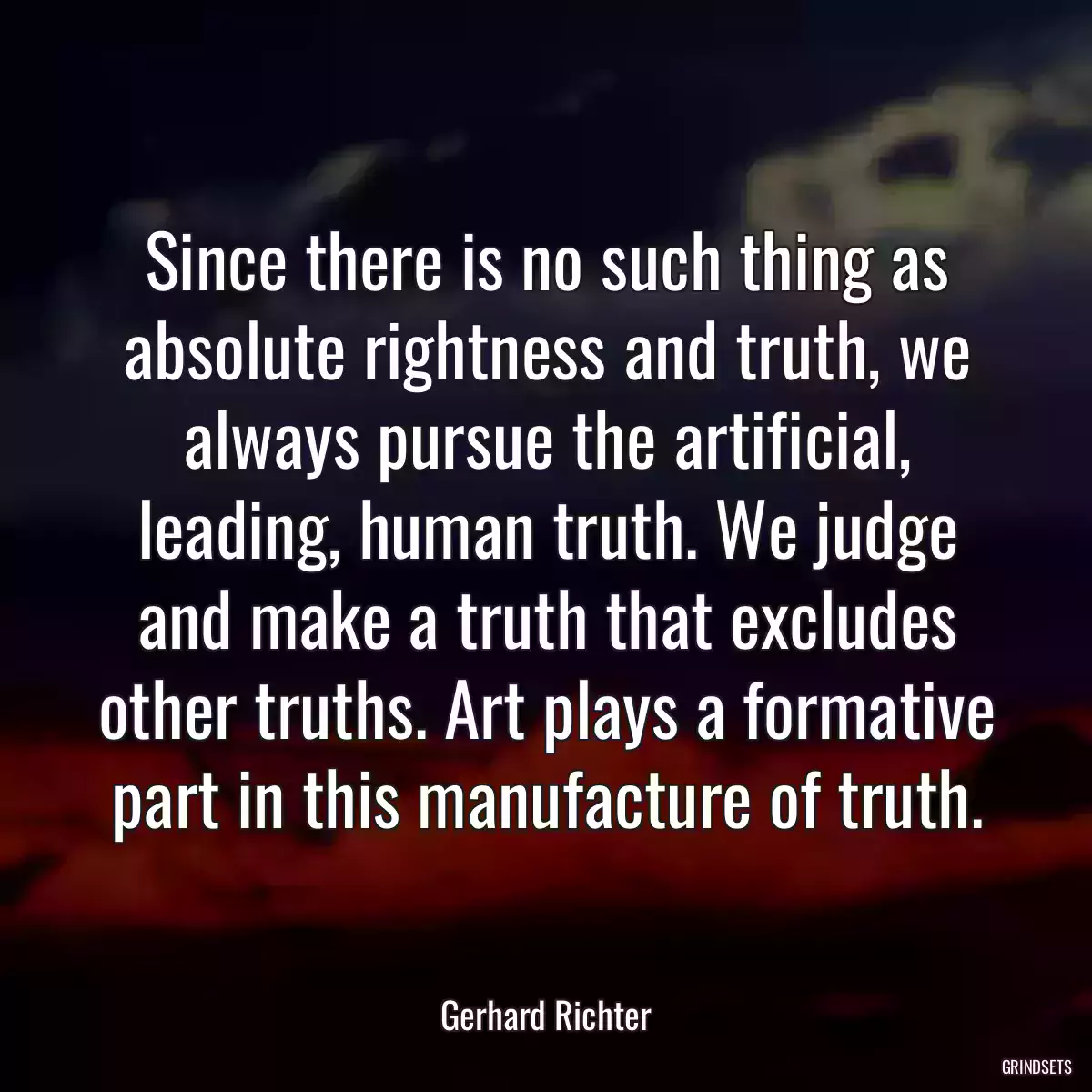 Since there is no such thing as absolute rightness and truth, we always pursue the artificial, leading, human truth. We judge and make a truth that excludes other truths. Art plays a formative part in this manufacture of truth.