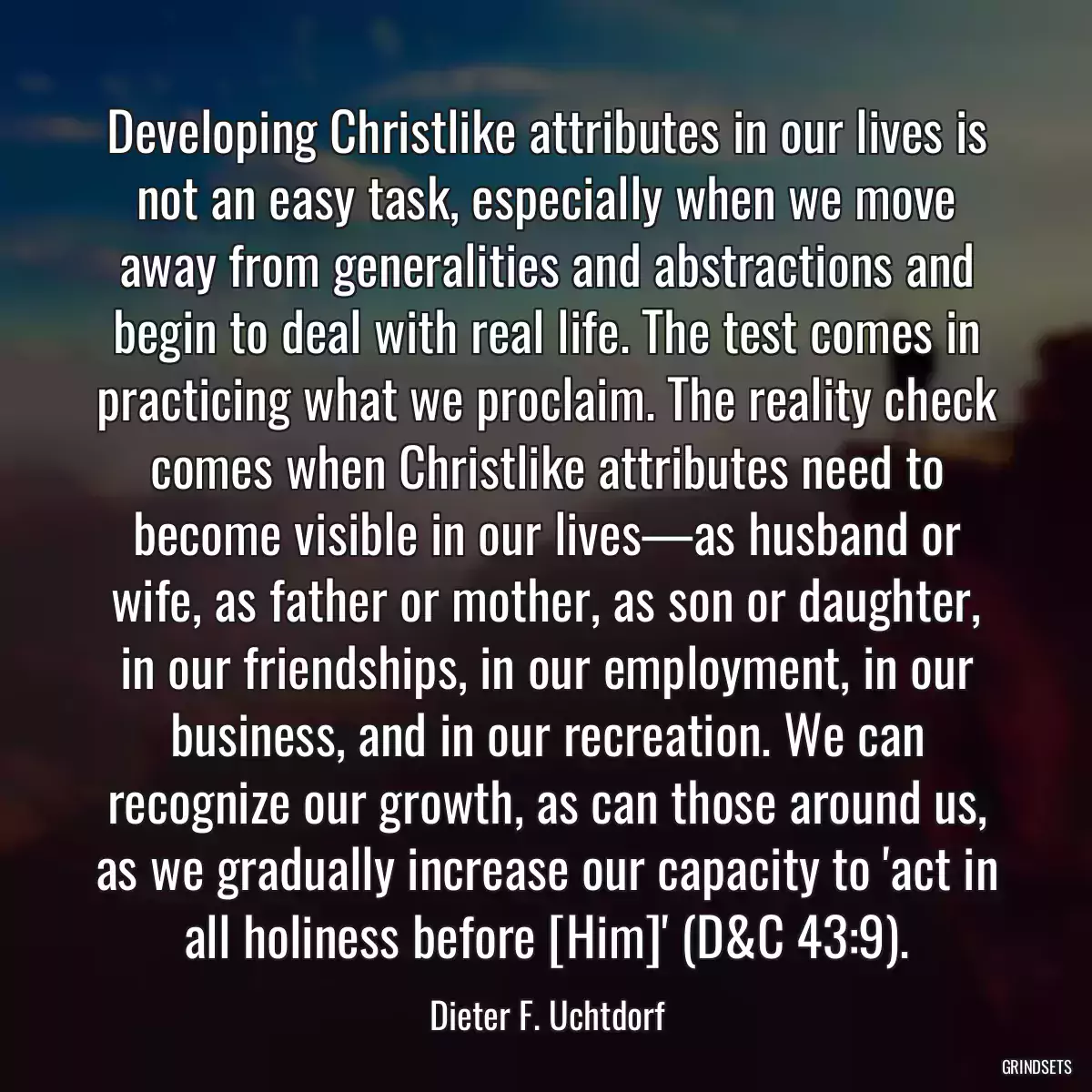 Developing Christlike attributes in our lives is not an easy task, especially when we move away from generalities and abstractions and begin to deal with real life. The test comes in practicing what we proclaim. The reality check comes when Christlike attributes need to become visible in our lives—as husband or wife, as father or mother, as son or daughter, in our friendships, in our employment, in our business, and in our recreation. We can recognize our growth, as can those around us, as we gradually increase our capacity to \'act in all holiness before [Him]\' (D&C 43:9).