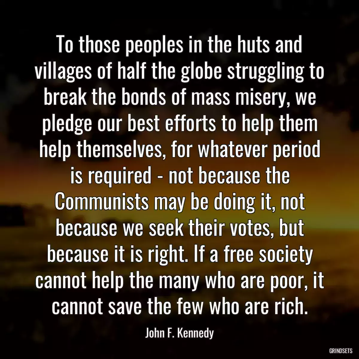 To those peoples in the huts and villages of half the globe struggling to break the bonds of mass misery, we pledge our best efforts to help them help themselves, for whatever period is required - not because the Communists may be doing it, not because we seek their votes, but because it is right. If a free society cannot help the many who are poor, it cannot save the few who are rich.