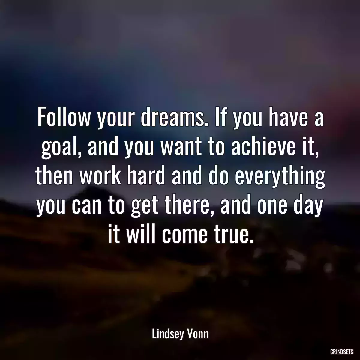 Follow your dreams. If you have a goal, and you want to achieve it, then work hard and do everything you can to get there, and one day it will come true.