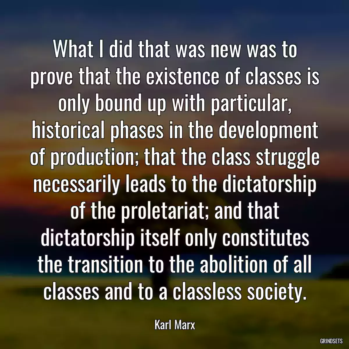 What I did that was new was to prove that the existence of classes is only bound up with particular, historical phases in the development of production; that the class struggle necessarily leads to the dictatorship of the proletariat; and that dictatorship itself only constitutes the transition to the abolition of all classes and to a classless society.