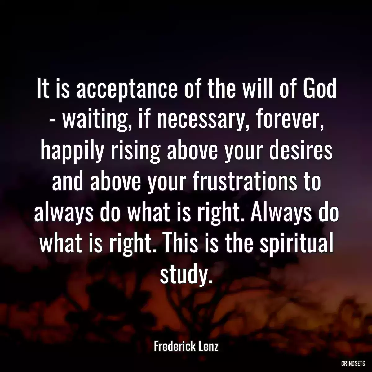 It is acceptance of the will of God - waiting, if necessary, forever, happily rising above your desires and above your frustrations to always do what is right. Always do what is right. This is the spiritual study.