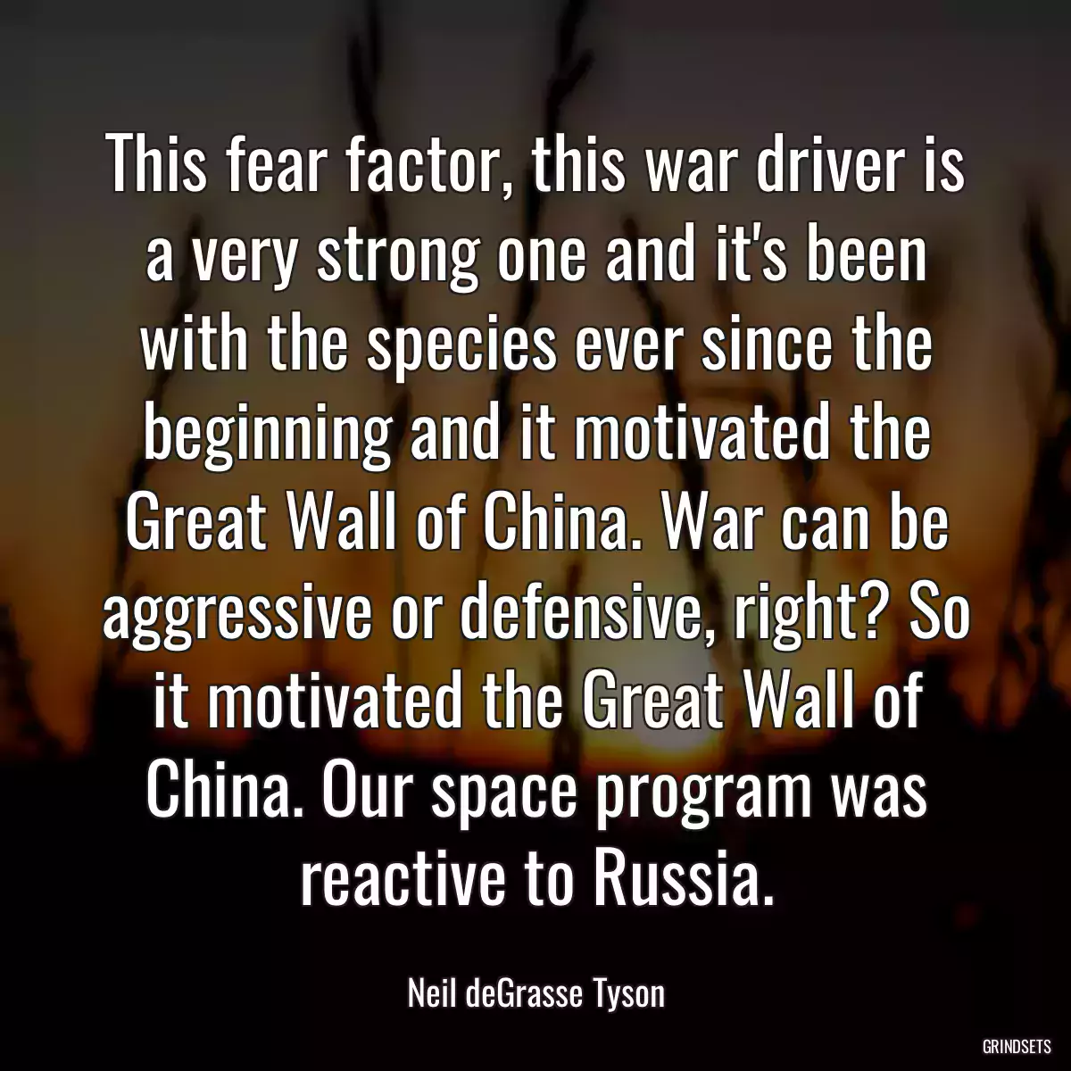 This fear factor, this war driver is a very strong one and it\'s been with the species ever since the beginning and it motivated the Great Wall of China. War can be aggressive or defensive, right? So it motivated the Great Wall of China. Our space program was reactive to Russia.