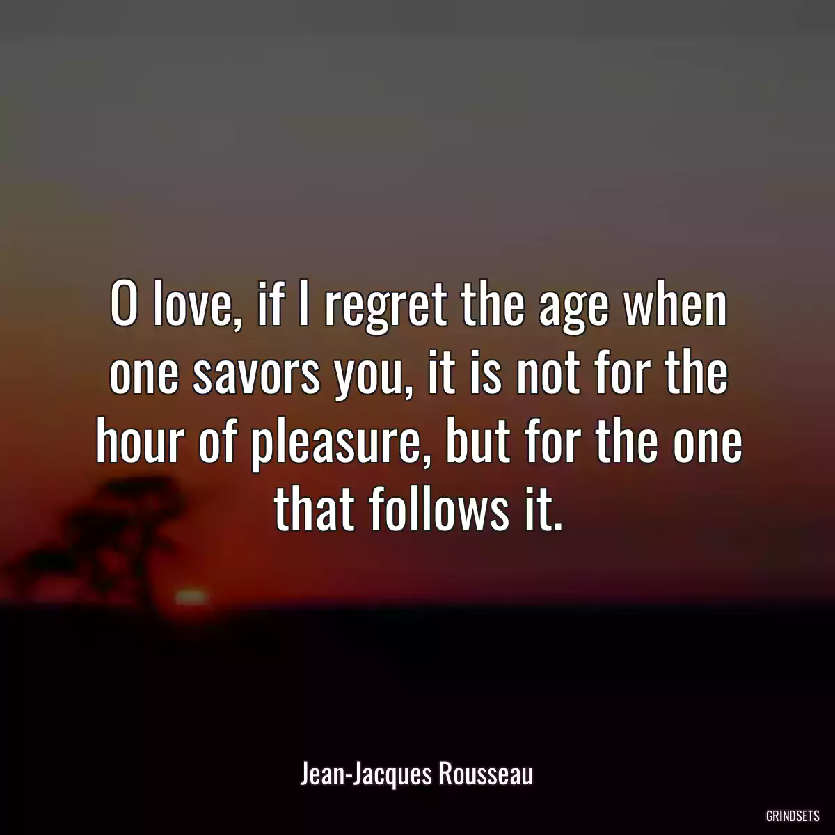 O love, if I regret the age when one savors you, it is not for the hour of pleasure, but for the one that follows it.