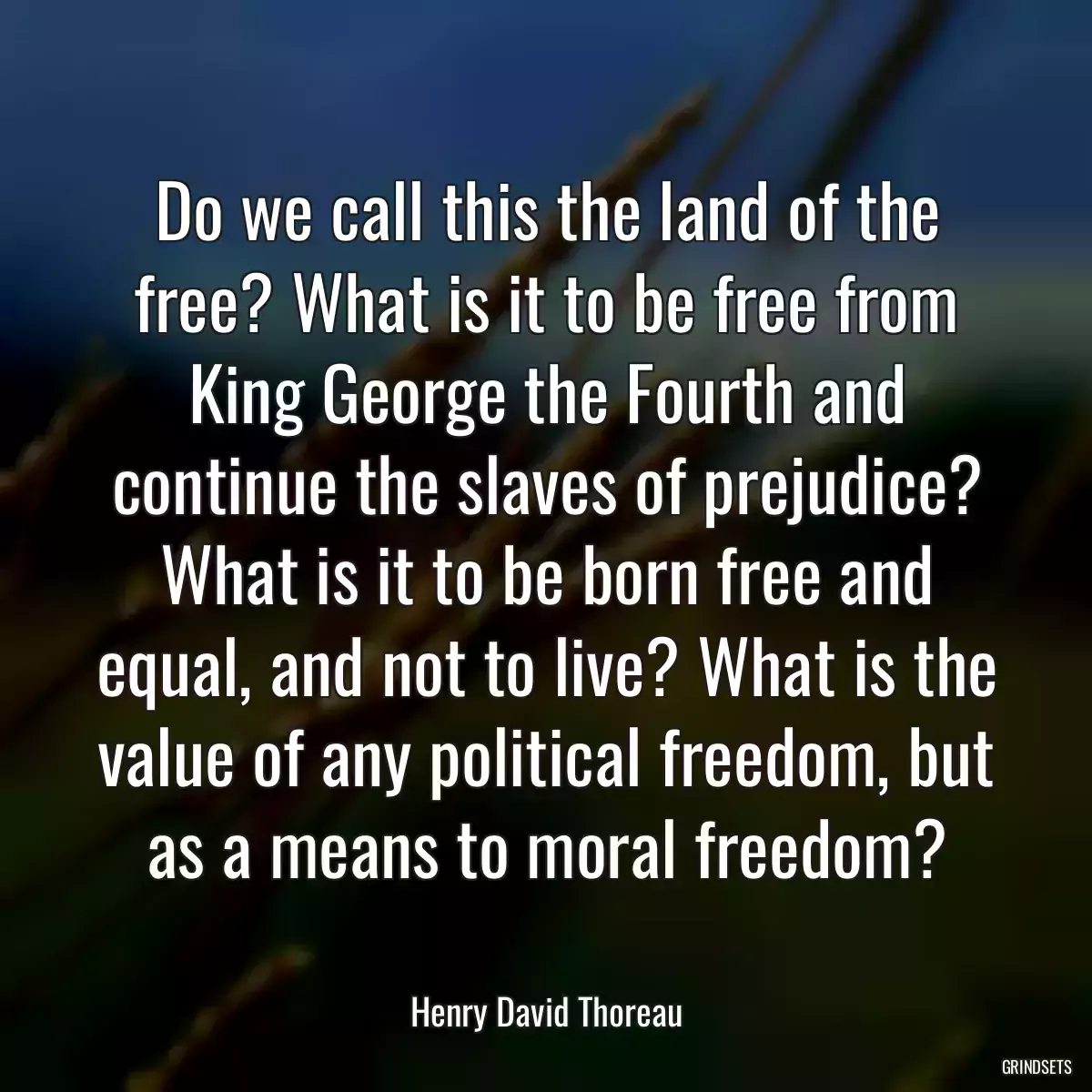 Do we call this the land of the free? What is it to be free from King George the Fourth and continue the slaves of prejudice? What is it to be born free and equal, and not to live? What is the value of any political freedom, but as a means to moral freedom?