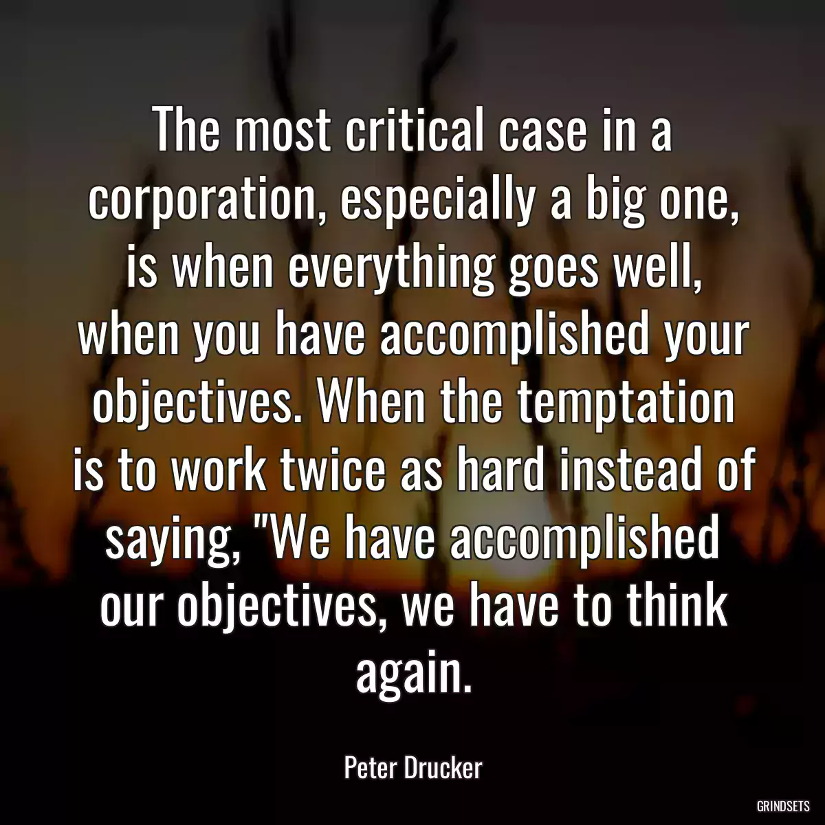 The most critical case in a corporation, especially a big one, is when everything goes well, when you have accomplished your objectives. When the temptation is to work twice as hard instead of saying, \